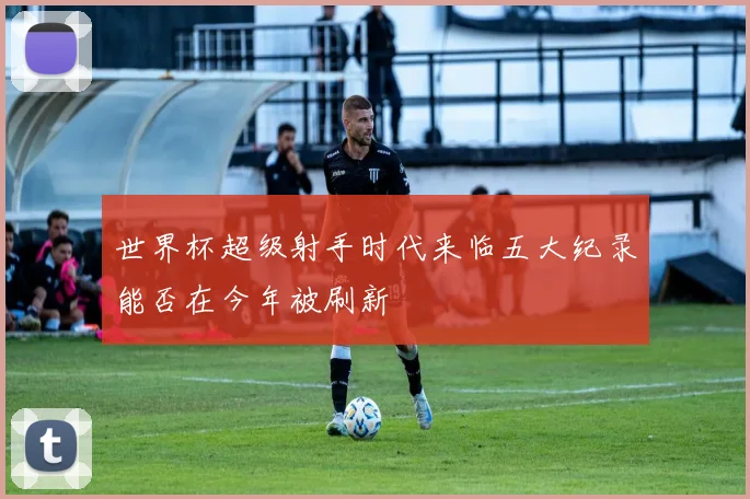 世界杯超级射手时代来临五大纪录能否在今年被刷新