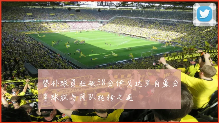 替补球员狂砍58分伊戈达罗自豪分享球权与团队轮转之道