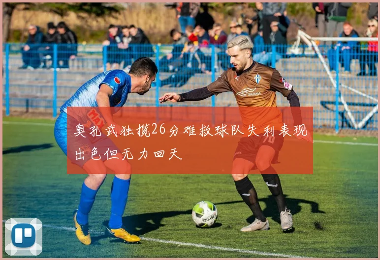 奥孔武独揽26分难救球队失利表现出色但无力回天