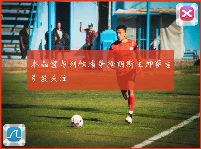 水晶宫与利物浦争抢朗斯主帅萨吉引发关注