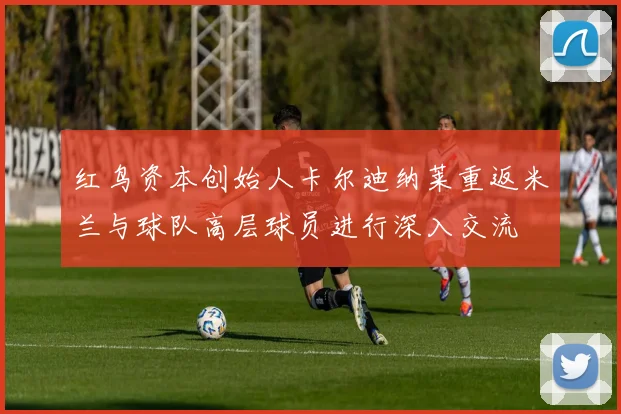 红鸟资本创始人卡尔迪纳莱重返米兰与球队高层球员进行深入交流