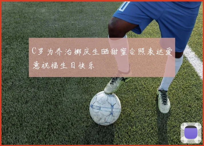 C罗为乔治娜庆生晒甜蜜合照表达爱意祝福生日快乐