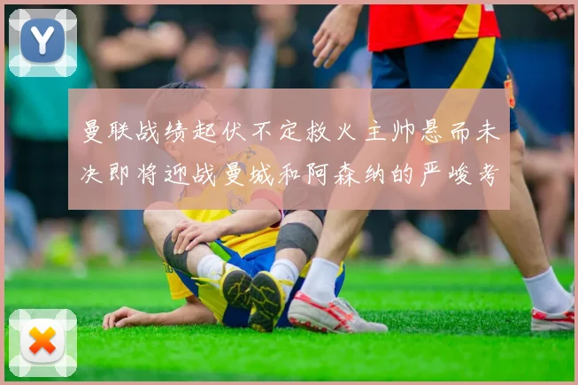 曼联战绩起伏不定救火主帅悬而未决即将迎战曼城和阿森纳的严峻考验