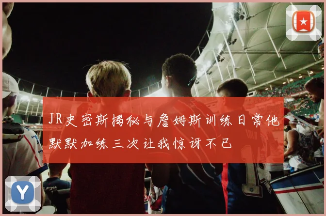 JR史密斯揭秘与詹姆斯训练日常他默默加练三次让我惊讶不已