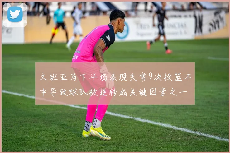 文班亚马下半场表现失常9次投篮不中导致球队被逆转成关键因素之一