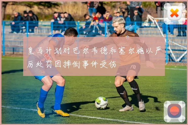 皇马计划对巴尔韦德和塞尔施以严厉处罚因摔倒事件受伤
