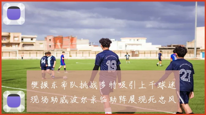 樊振东率队挑战多特吸引上千球迷现场助威波尔亲临助阵展现死忠风采