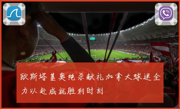 欧斯塔基奥绝杀献礼加拿大球迷全力以赴成就胜利时刻