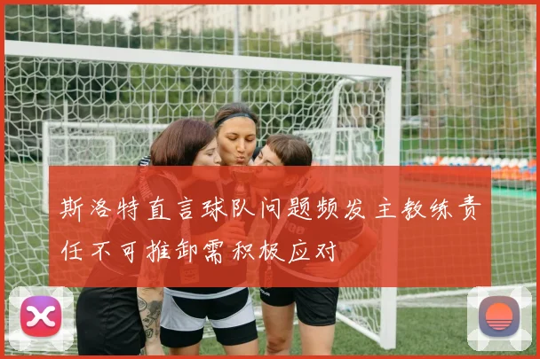 斯洛特直言球队问题频发主教练责任不可推卸需积极应对