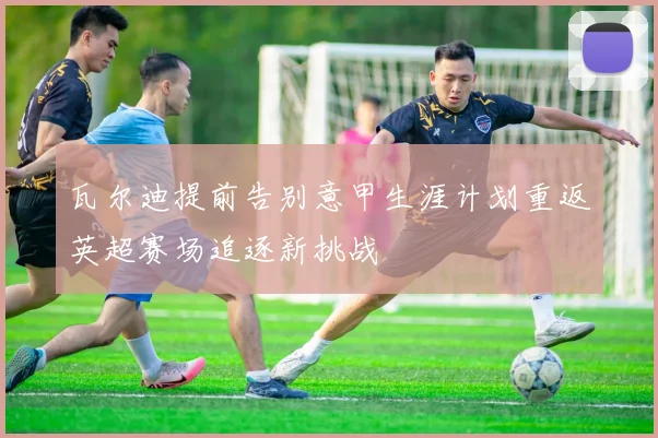 瓦尔迪提前告别意甲生涯计划重返英超赛场追逐新挑战