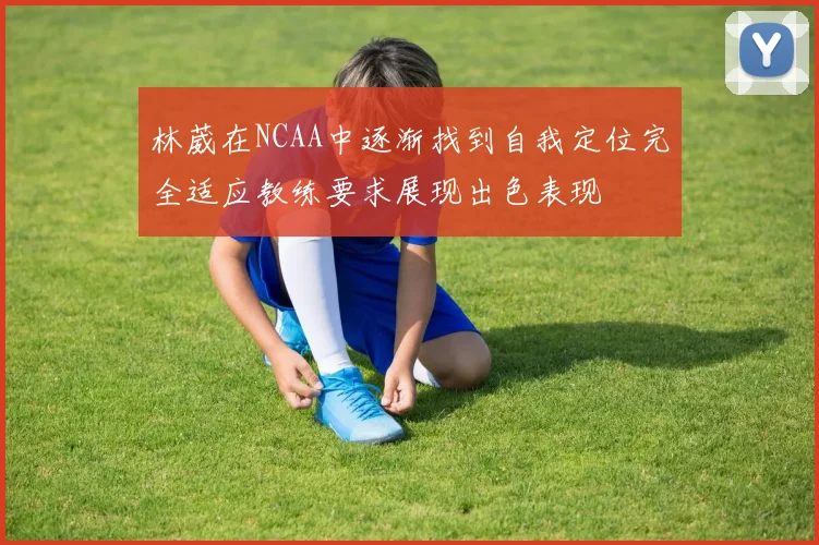 林葳在NCAA中逐渐找到自我定位完全适应教练要求展现出色表现