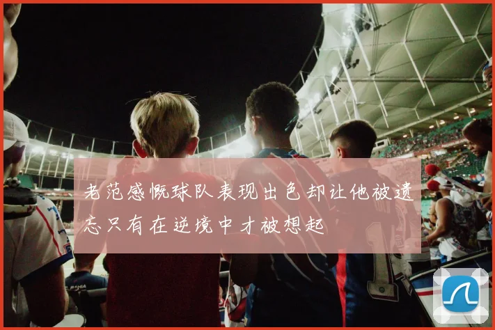 老范感慨球队表现出色却让他被遗忘只有在逆境中才被想起