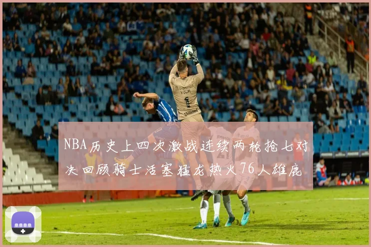 NBA历史上四次激战连续两轮抢七对决回顾骑士活塞猛龙热火76人雄鹿子弹马刺