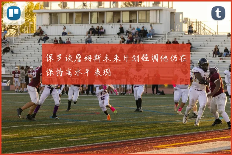 保罗谈詹姆斯未来计划强调他仍在保持高水平表现
