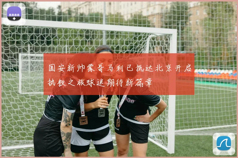 国安新帅蒙哥马利已抵达北京开启执教之旅球迷期待新篇章
