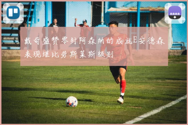戴奇盛赞零封阿森纳的成就E安德森表现堪比劳斯莱斯级别