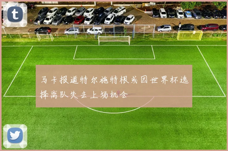 马卡报道特尔施特根或因世界杯选择离队失去上场机会