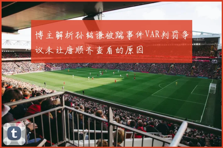 博主解析孙铭谦被踹事件VAR判罚争议未让唐顺齐查看的原因