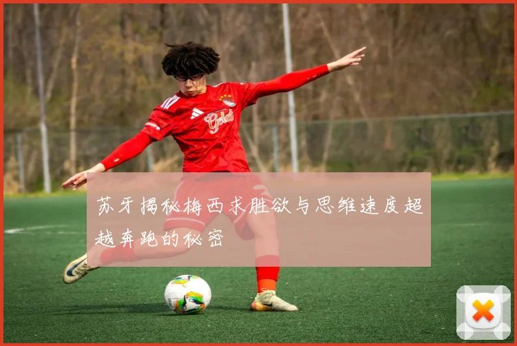 苏牙揭秘梅西求胜欲与思维速度超越奔跑的秘密