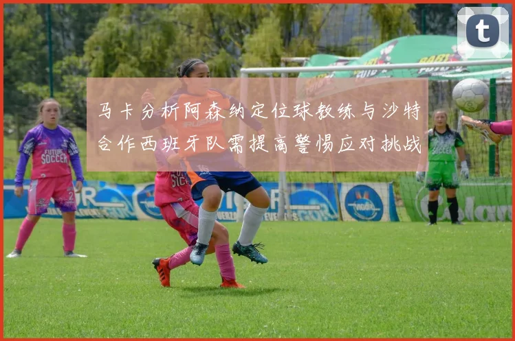 马卡分析阿森纳定位球教练与沙特合作西班牙队需提高警惕应对挑战