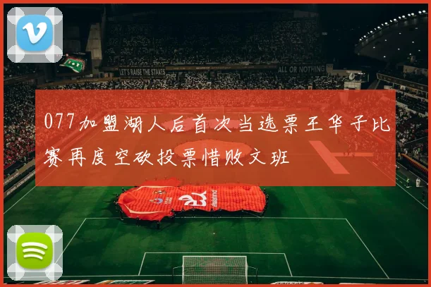 077加盟湖人后首次当选票王华子比赛再度空砍投票惜败文班
